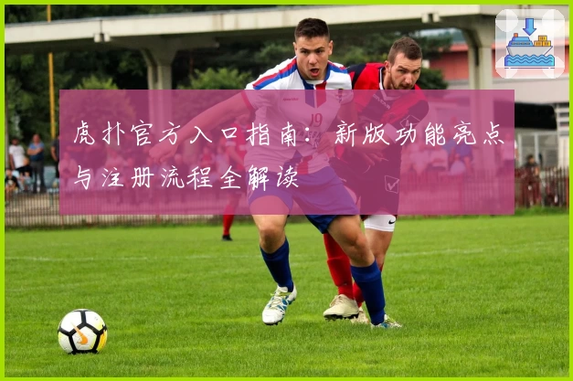 虎扑官方入口指南：新版功能亮点与注册流程全解读
