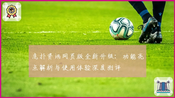 虎扑资讯网页版全新升级：功能亮点解析与使用体验深度测评