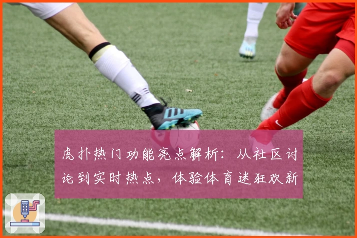 虎扑热门功能亮点解析：从社区讨论到实时热点，体验体育迷狂欢新方式