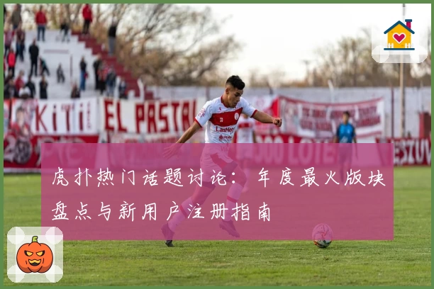 虎扑热门话题讨论：年度最火版块盘点与新用户注册指南