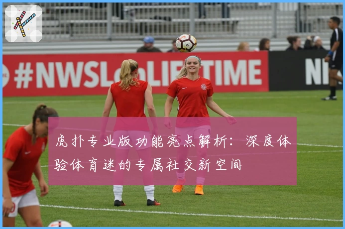 虎扑专业版功能亮点解析:深度体验体育迷的专属社交新空间