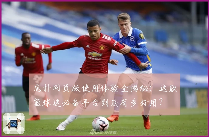 虎扑网页版使用体验全揭秘：这款篮球迷必备平台到底有多好用？