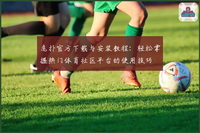 虎扑官方下载与安装教程：轻松掌握热门体育社区平台的使用技巧