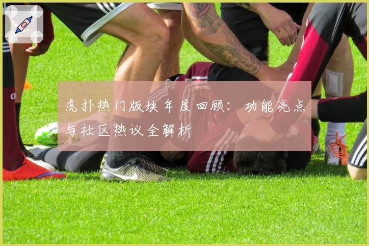 虎扑热门版块年度回顾：功能亮点与社区热议全解析