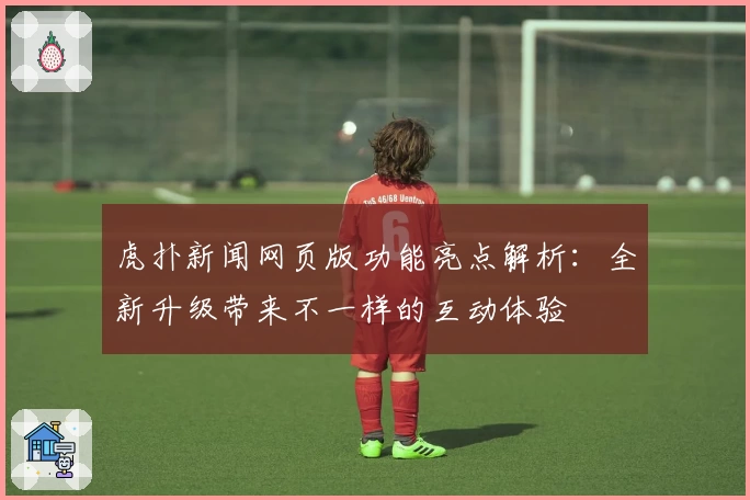 虎扑新闻网页版功能亮点解析：全新升级带来不一样的互动体验