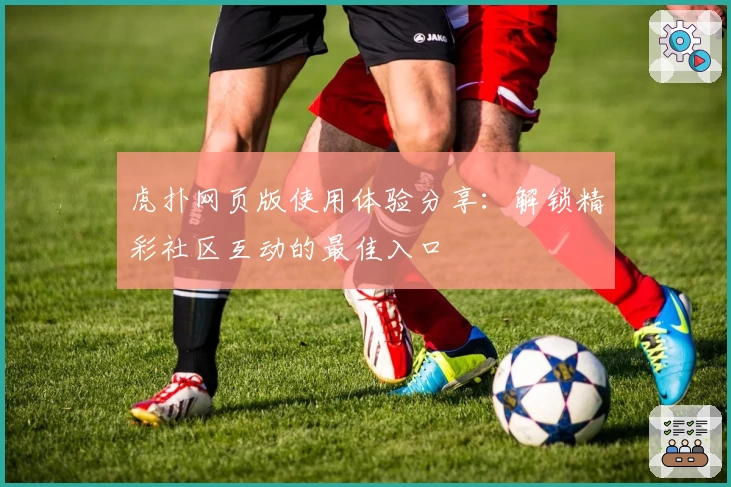 虎扑网页版使用体验分享：解锁精彩社区互动的最佳入口