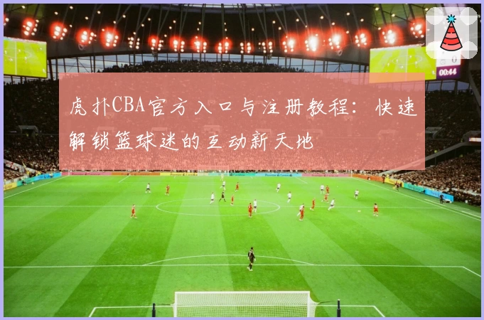 虎扑CBA官方入口与注册教程:快速解锁篮球迷的互动新天地