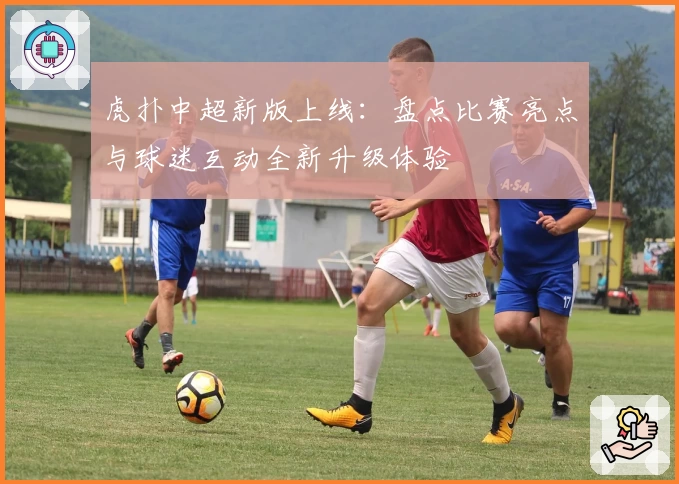 虎扑中超新版上线：盘点比赛亮点与球迷互动全新升级体验