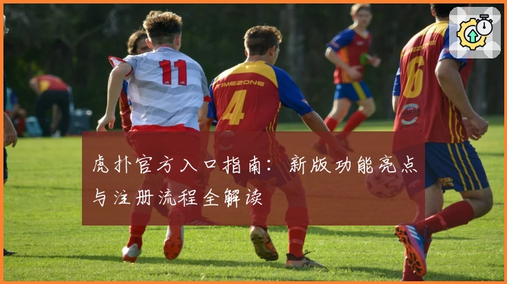 虎扑官方入口指南：新版功能亮点与注册流程全解读