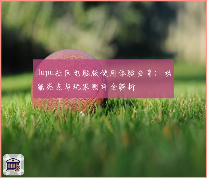 Hupu社区电脑版使用体验分享：功能亮点与玩家测评全解析