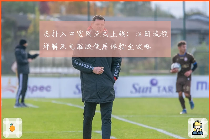 虎扑入口官网正式上线：注册流程详解及电脑版使用体验全攻略