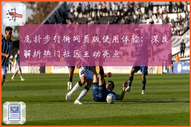 虎扑步行街网页版使用体验：深度解析热门社区互动亮点