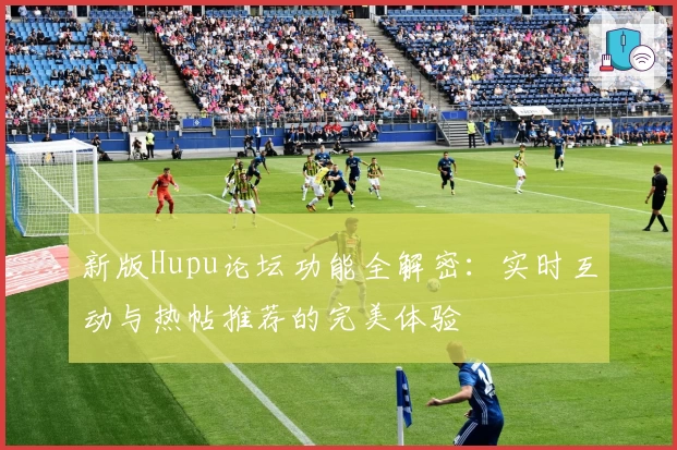 新版Hupu论坛功能全解密：实时互动与热帖推荐的完美体验
