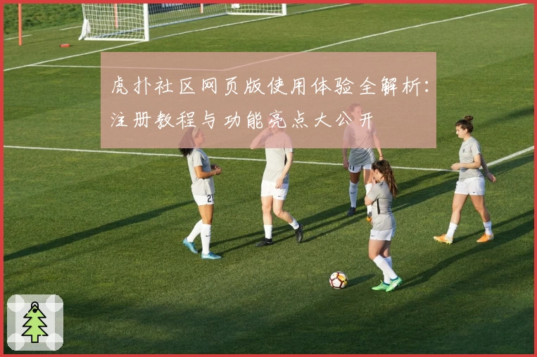 虎扑社区网页版使用体验全解析:注册教程与功能亮点大公开