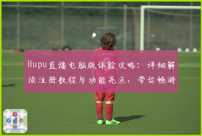 Hupu直播电脑版体验攻略：详细解读注册教程与功能亮点，带你畅游互动式观赛新天地