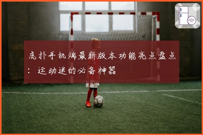 虎扑手机端最新版本功能亮点盘点：运动迷的必备神器