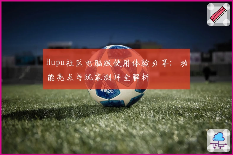 Hupu社区电脑版使用体验分享：功能亮点与玩家测评全解析