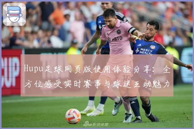 Hupu足球网页版使用体验分享：全方位感受实时赛事与球迷互动魅力