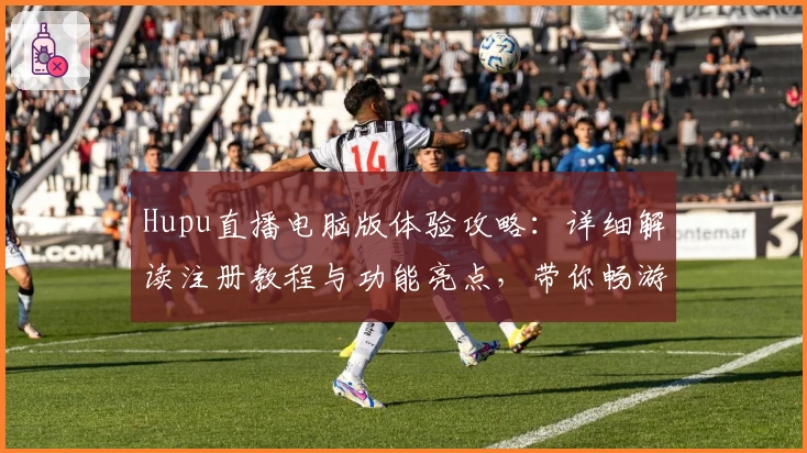 Hupu直播电脑版体验攻略：详细解读注册教程与功能亮点，带你畅游互动式观赛新天地
