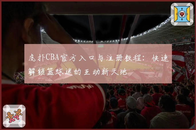 虎扑CBA官方入口与注册教程:快速解锁篮球迷的互动新天地