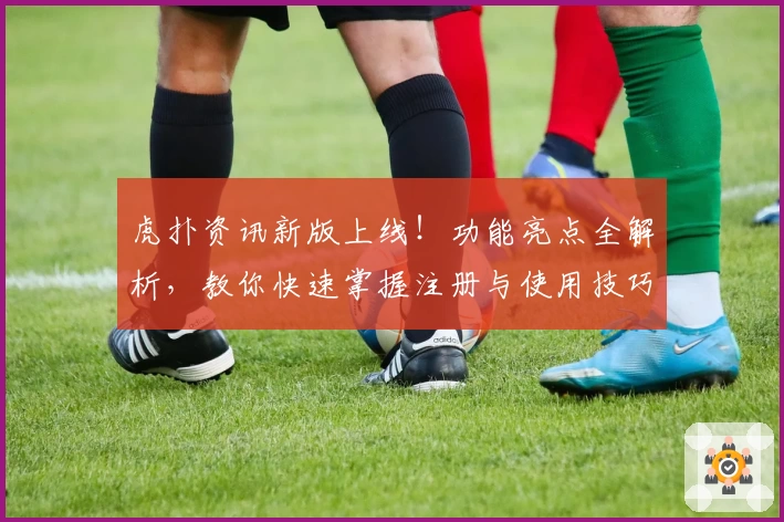 虎扑资讯新版上线!功能亮点全解析,教你快速掌握注册与使用技巧