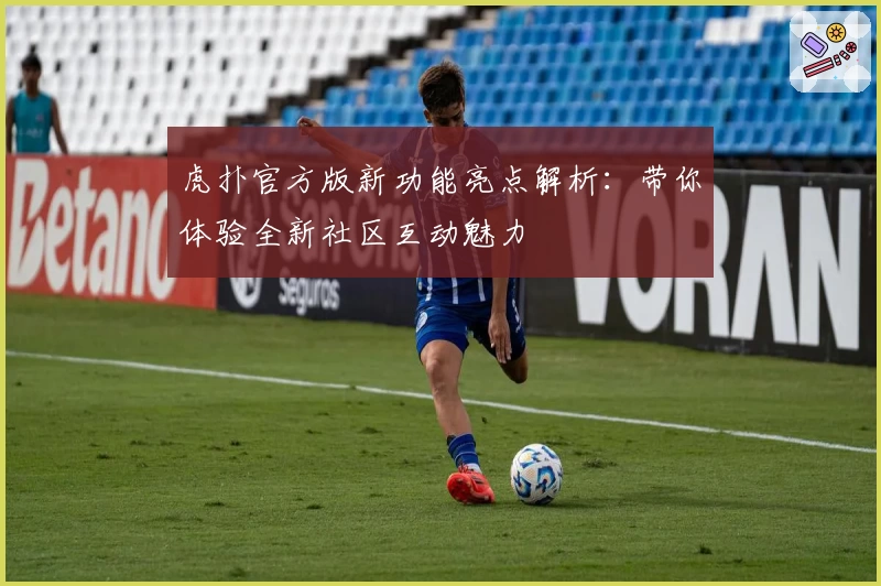虎扑官方版新功能亮点解析：带你体验全新社区互动魅力