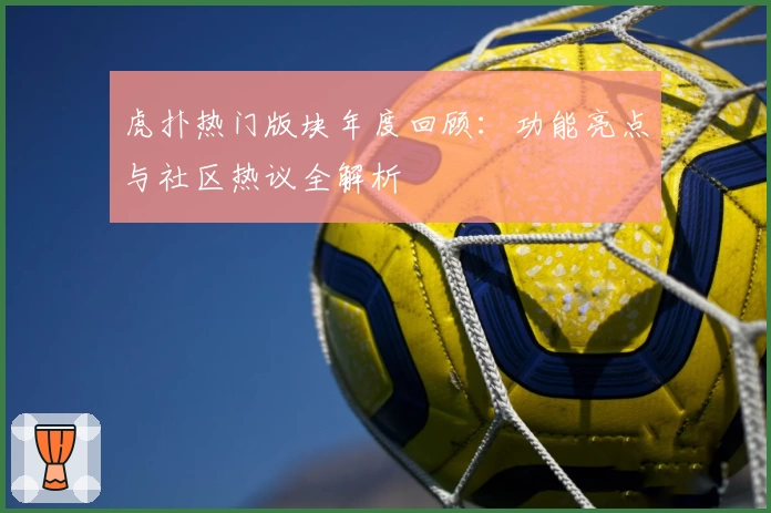 虎扑热门版块年度回顾：功能亮点与社区热议全解析