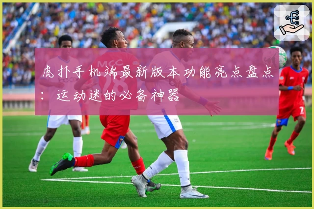 虎扑手机端最新版本功能亮点盘点：运动迷的必备神器