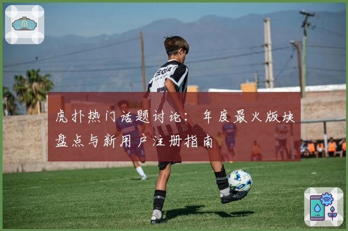 虎扑热门话题讨论：年度最火版块盘点与新用户注册指南