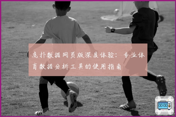 虎扑数据网页版深度体验：专业体育数据分析工具的使用指南