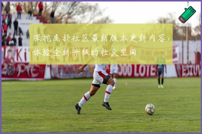 深挖虎扑社区最新版本更新内容，体验全新升级的社交空间