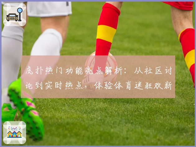 虎扑热门功能亮点解析：从社区讨论到实时热点，体验体育迷狂欢新方式