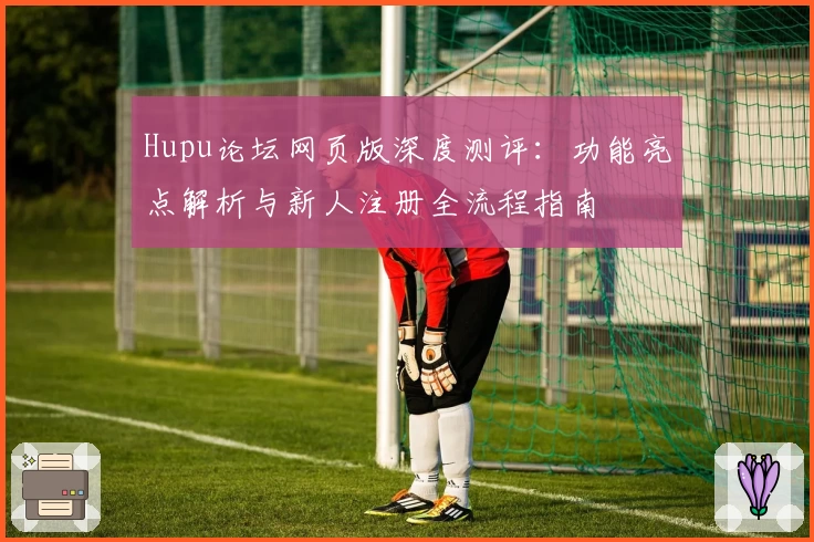 Hupu论坛网页版深度测评：功能亮点解析与新人注册全流程指南