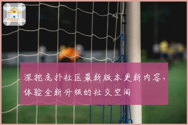 深挖虎扑社区最新版本更新内容,体验全新升级的社交空间