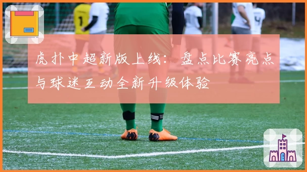 虎扑中超新版上线：盘点比赛亮点与球迷互动全新升级体验