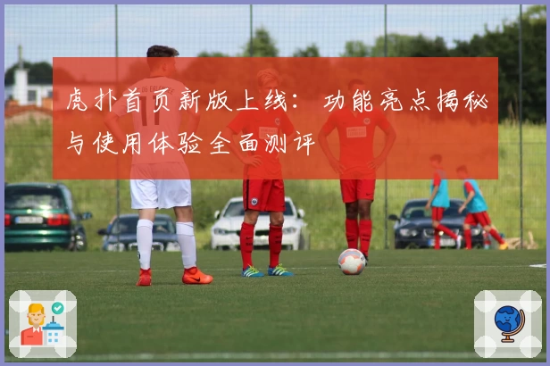 虎扑首页新版上线：功能亮点揭秘与使用体验全面测评