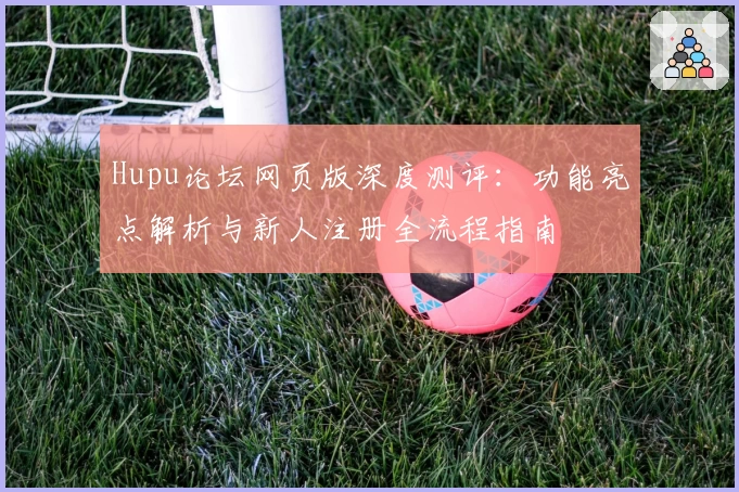 Hupu论坛网页版深度测评：功能亮点解析与新人注册全流程指南